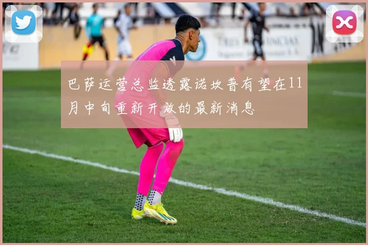 巴萨运营总监透露诺坎普有望在11月中旬重新开放的最新消息