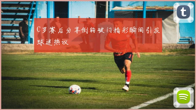 C罗赛后分享倒钩破门精彩瞬间引发球迷热议