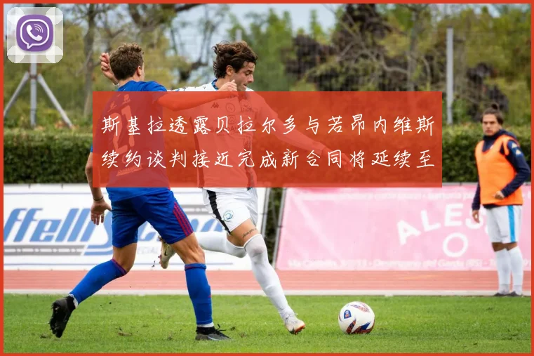 斯基拉透露贝拉尔多与若昂内维斯续约谈判接近完成新合同将延续至2030年