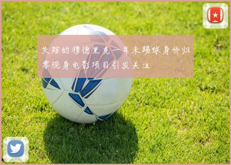 失踪的穆德里克一年未踢球身价归零现身电影项目引发关注
