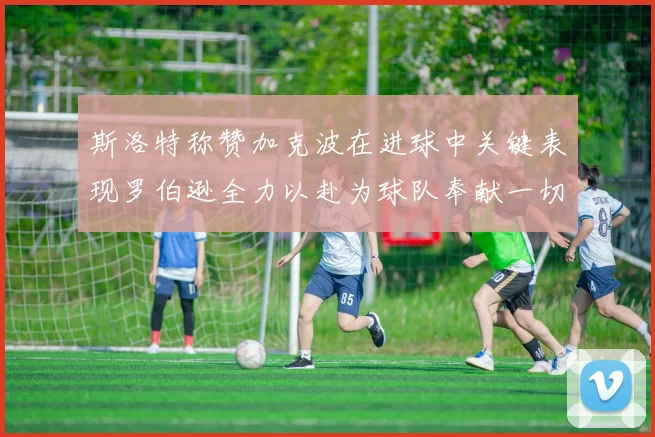 斯洛特称赞加克波在进球中关键表现罗伯逊全力以赴为球队奉献一切