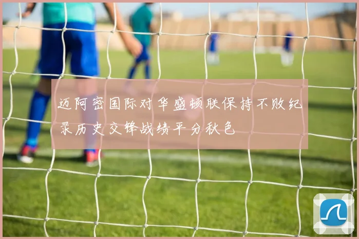 迈阿密国际对华盛顿联保持不败纪录历史交锋战绩平分秋色