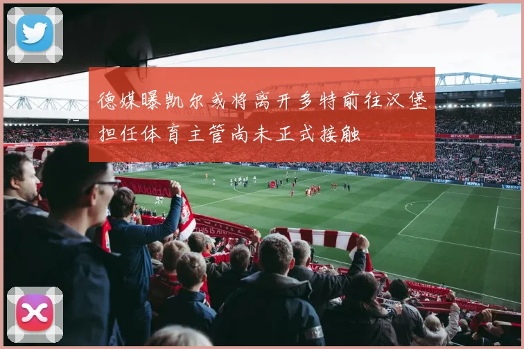 德媒曝凯尔或将离开多特前往汉堡担任体育主管尚未正式接触