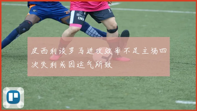 皮西利谈罗马进攻效率不足主场四次失利或因运气所致