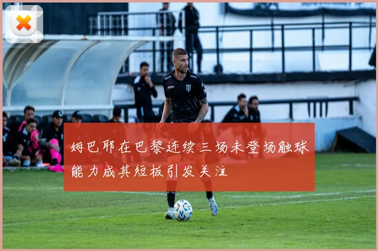 姆巴耶在巴黎连续三场未登场触球能力成其短板引发关注