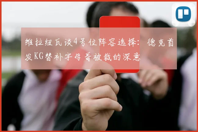维拉纽瓦谈4号位阵容选择：德克首发KG替补字母哥被裁的深意