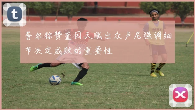 普尔称赞奎因天赋出众卢尼强调细节决定成败的重要性