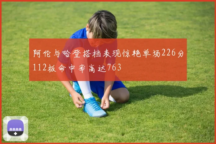 阿伦与哈登搭档表现惊艳单场226分112板命中率高达763