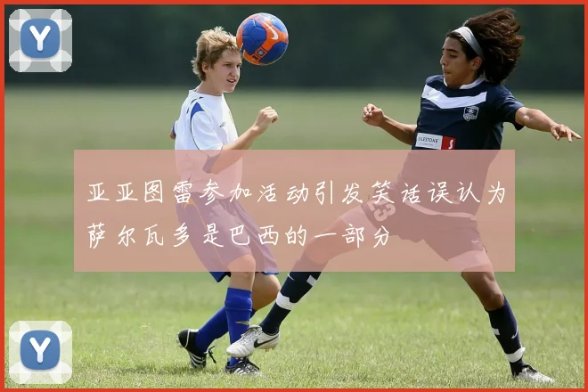 亚亚图雷参加活动引发笑话误认为萨尔瓦多是巴西的一部分