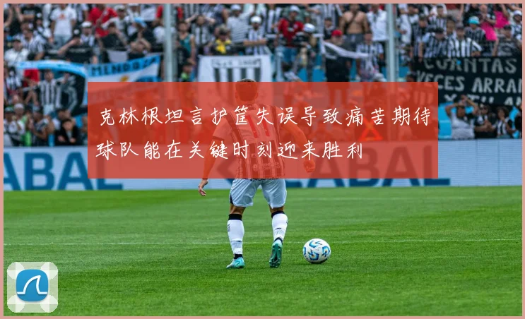 克林根坦言护筐失误导致痛苦期待球队能在关键时刻迎来胜利