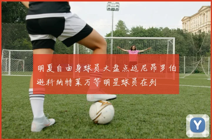明夏自由身球员大盘点迈尼昂罗伯逊科纳特莱万等明星球员在列