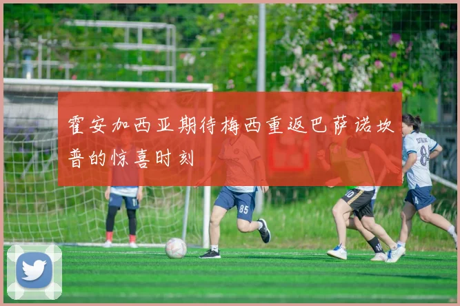 霍安加西亚期待梅西重返巴萨诺坎普的惊喜时刻