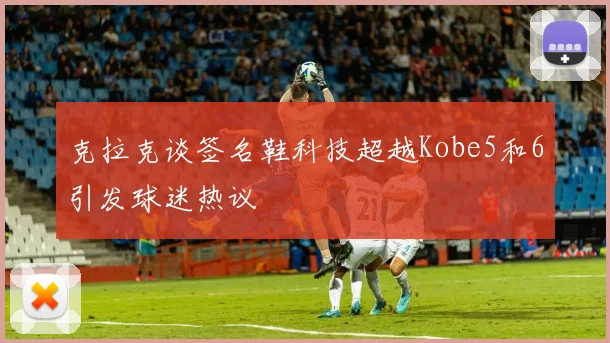 克拉克谈签名鞋科技超越Kobe5和6引发球迷热议