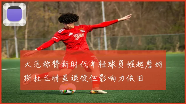 大范称赞新时代年轻球员崛起詹姆斯杜兰特虽退役但影响力依旧