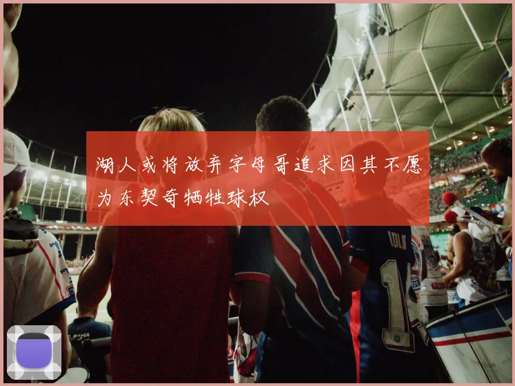 湖人或将放弃字母哥追求因其不愿为东契奇牺牲球权