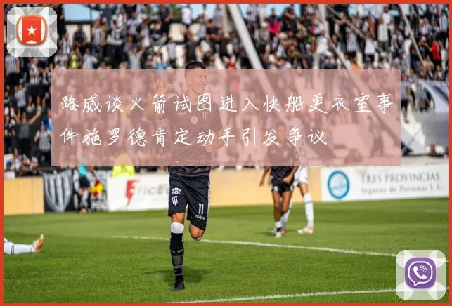 路威谈火箭试图进入快船更衣室事件施罗德肯定动手引发争议