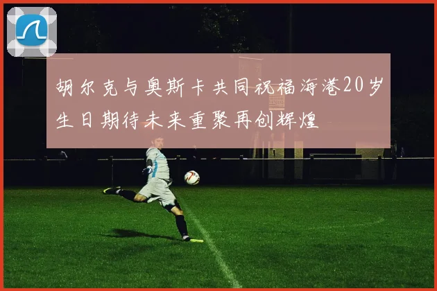 胡尔克与奥斯卡共同祝福海港20岁生日期待未来重聚再创辉煌