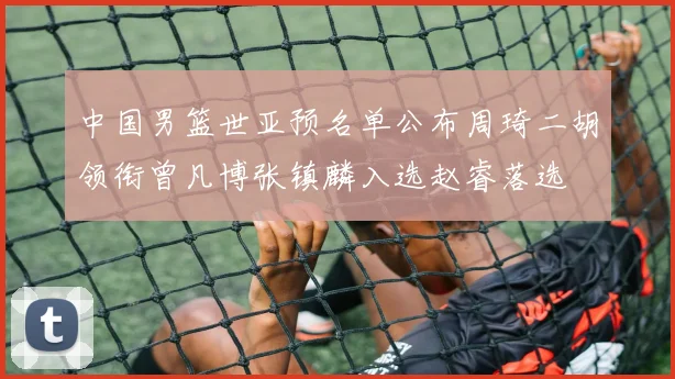 中国男篮世亚预名单公布周琦二胡领衔曾凡博张镇麟入选赵睿落选