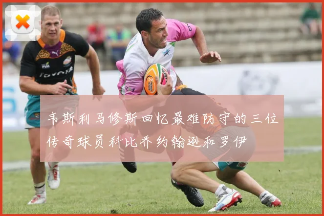 韦斯利马修斯回忆最难防守的三位传奇球员科比乔约翰逊和罗伊