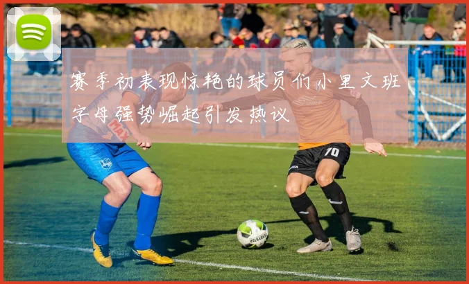 赛季初表现惊艳的球员们小里文班字母强势崛起引发热议