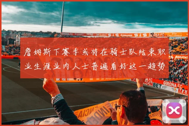 詹姆斯下赛季或将在骑士队结束职业生涯业内人士普遍看好这一趋势