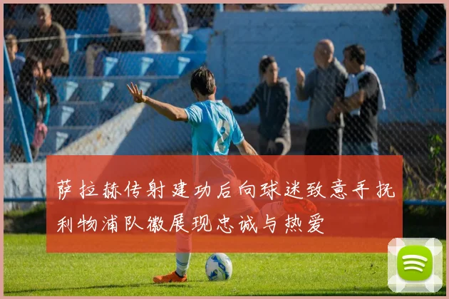 萨拉赫传射建功后向球迷致意手抚利物浦队徽展现忠诚与热爱