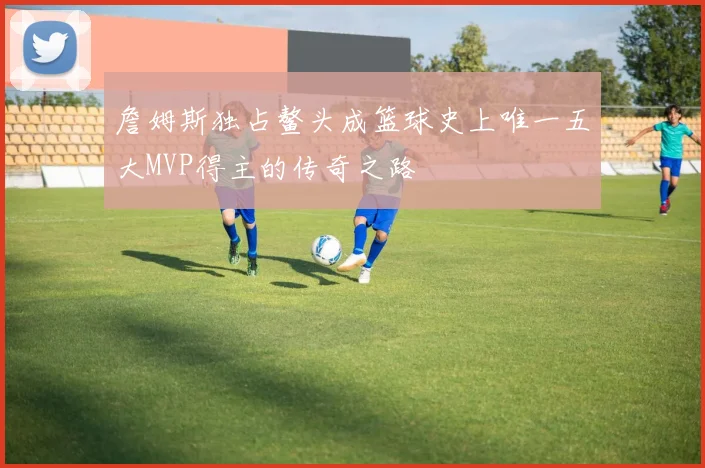 詹姆斯独占鳌头成篮球史上唯一五大MVP得主的传奇之路