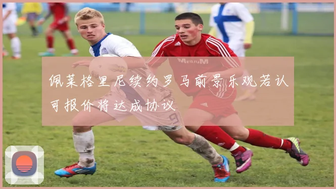 佩莱格里尼续约罗马前景乐观若认可报价将达成协议