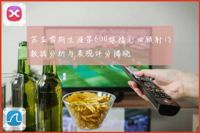 苏亚雷斯生涯第600球精彩回顾射门数据分析与表现评分揭晓
