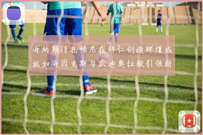 海纳期待孔帕尼在拜仁创造辉煌成就如海因克斯与瓜迪奥拉般引领新时代