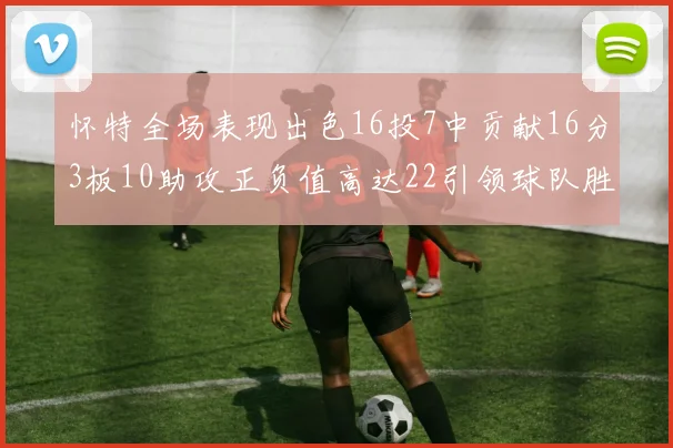 怀特全场表现出色16投7中贡献16分3板10助攻正负值高达22引领球队胜利
