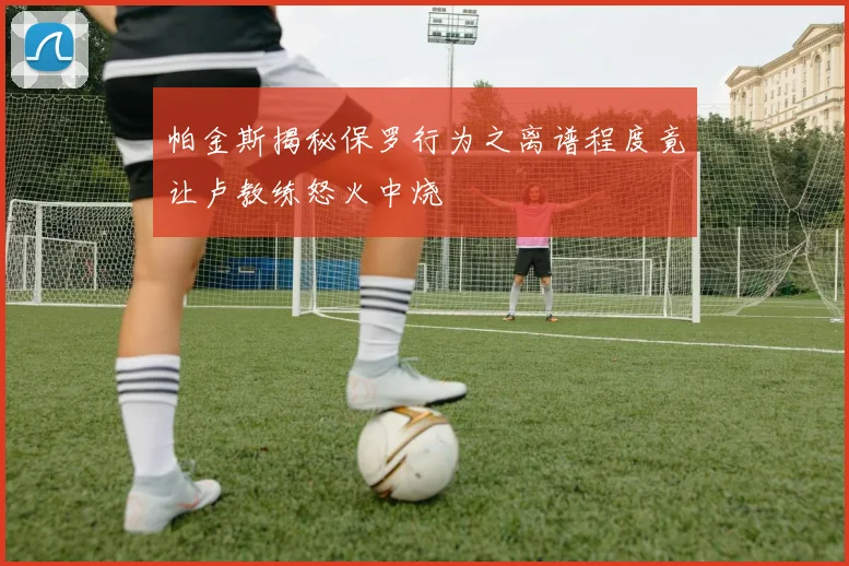 帕金斯揭秘保罗行为之离谱程度竟让卢教练怒火中烧