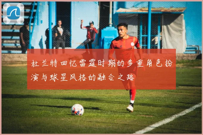 杜兰特回忆雷霆时期的多重角色扮演与球星风格的融合之路