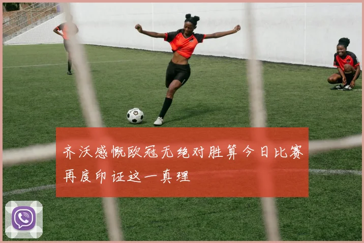 齐沃感慨欧冠无绝对胜算今日比赛再度印证这一真理