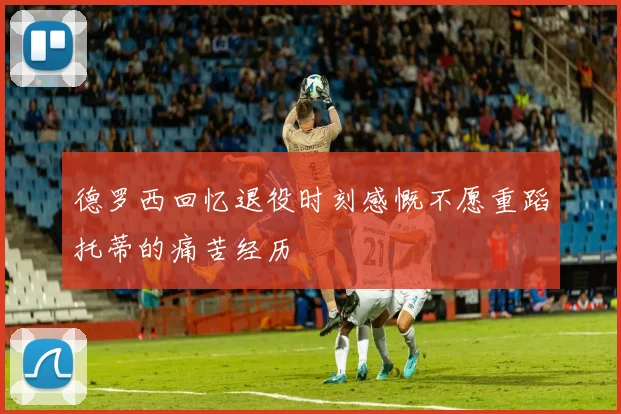 德罗西回忆退役时刻感慨不愿重蹈托蒂的痛苦经历