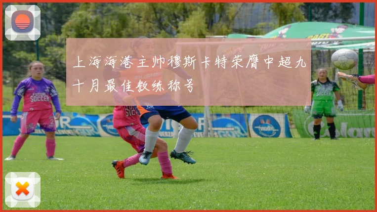 上海海港主帅穆斯卡特荣膺中超九十月最佳教练称号