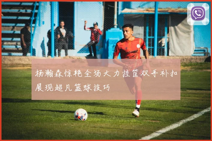 杨瀚森惊艳全场大力挂筐双手补扣展现超凡篮球技巧