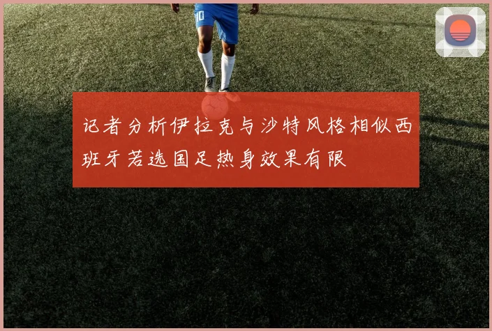 记者分析伊拉克与沙特风格相似西班牙若选国足热身效果有限