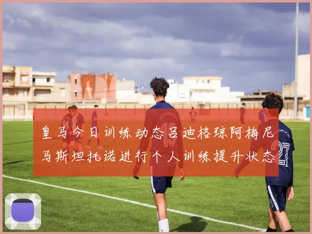 皇马今日训练动态吕迪格琼阿梅尼马斯坦托诺进行个人训练提升状态