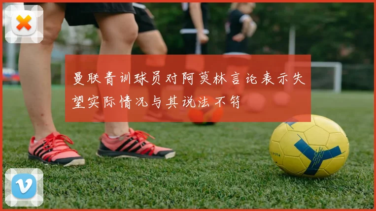 曼联青训球员对阿莫林言论表示失望实际情况与其说法不符