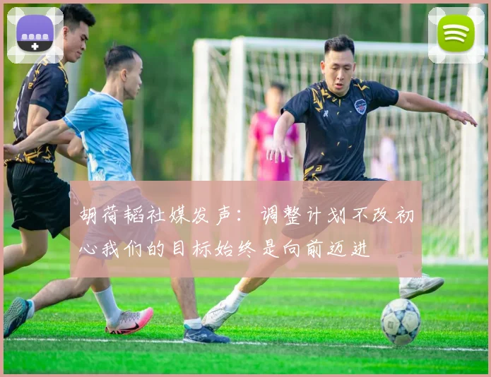 胡荷韬社媒发声：调整计划不改初心我们的目标始终是向前迈进