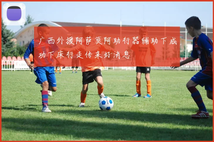广西外援阿萨莫阿助行器辅助下成功下床行走传来好消息
